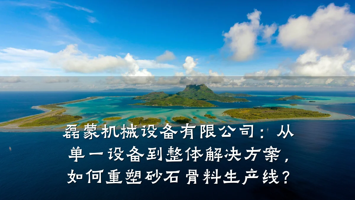 磊蒙机械设备有限公司:从单一设备到整体解决方案,如何重塑砂石骨料生产线?